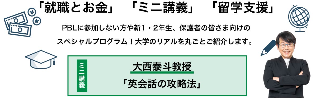 「就職とお金」 「ミニ講義」 「留学支援」PBLに参加しない方や新1・2年生、保護者の皆さま向けのスペシャルプログラム！大学のリアルを丸ごとご紹介します。